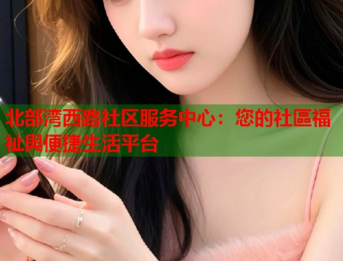 北部湾西路社区服务中心：您的社區福祉與便捷生活平台