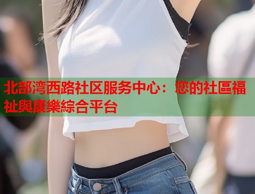 北部湾西路社区服务中心：您的社區福祉與康樂綜合平台
