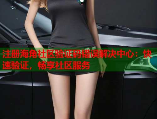 注册海角社区验证码错误解决中心：快速验证，畅享社区服务