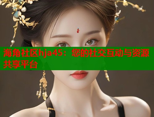 海角社区hja45：您的社交互动与资源共享平台
