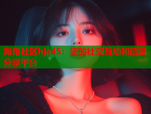 海角社区hja45：您的社交互动和信息分享平台