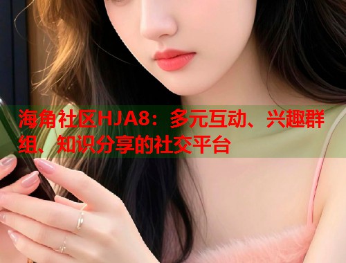 海角社区HJA8：多元互动、兴趣群组、知识分享的社交平台