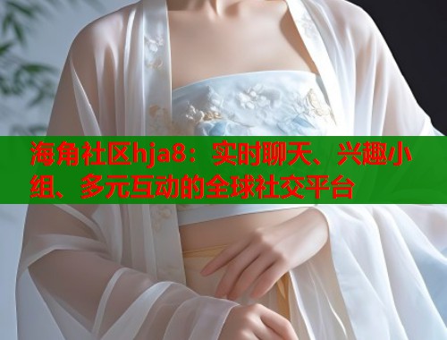 海角社区hja8：实时聊天、兴趣小组、多元互动的全球社交平台