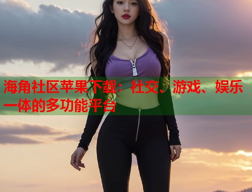 海角社区苹果下载：社交、游戏、娱乐一体的多功能平台