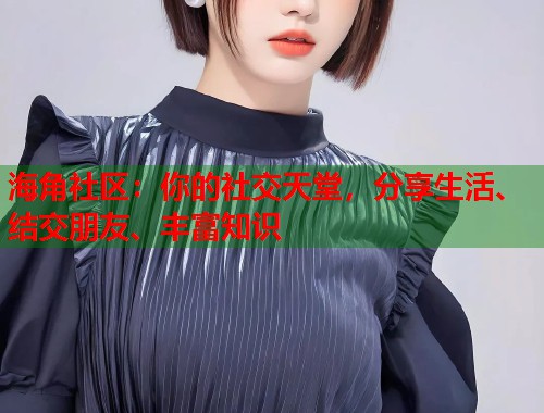 海角社区：你的社交天堂，分享生活、结交朋友、丰富知识
