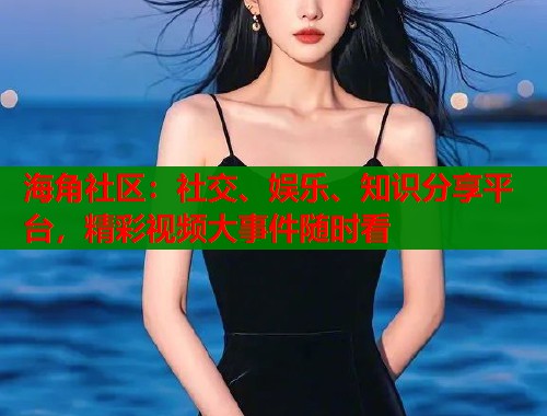 海角社区：社交、娱乐、知识分享平台，精彩视频大事件随时看