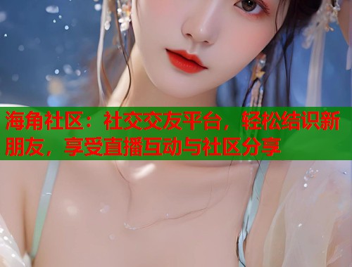 海角社区：社交交友平台，轻松结识新朋友，享受直播互动与社区分享