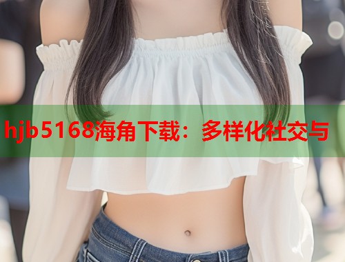 hjb5168海角下载：多样化社交与