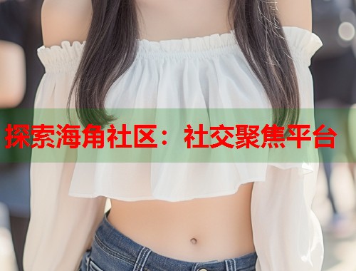 探索海角社区：社交聚焦平台