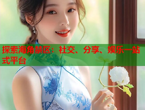 探索海角禁区：社交、分享、娱乐一站式平台