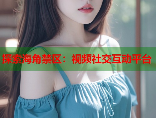 探索海角禁区：视频社交互动平台