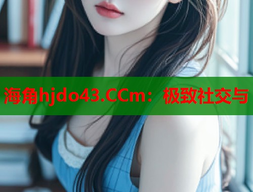 海角hjdo43.CCm：极致社交与