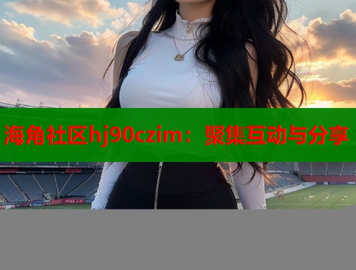 海角社区hj90czim：聚集互动与分享