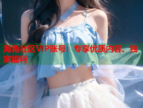 海角社区VIP账号：专享优质内容、独家福利