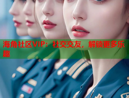 海角社区VIP：社交交友，解锁更多乐趣