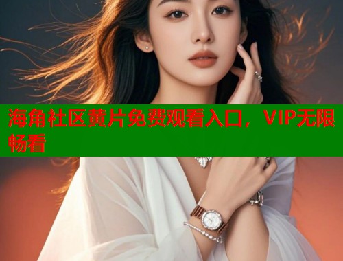 海角社区黄片免费观看入口，VIP无限畅看