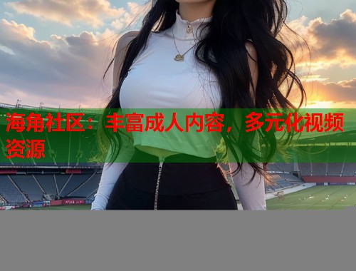 海角社区：丰富成人内容，多元化视频资源