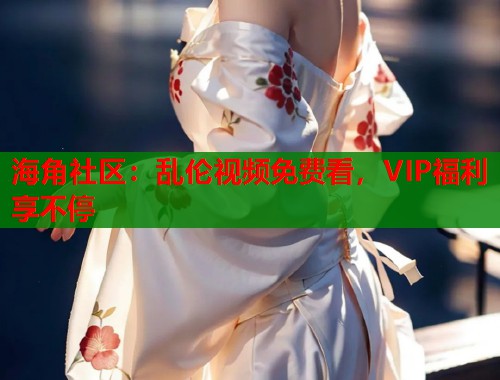 海角社区：乱伦视频免费看，VIP福利享不停
