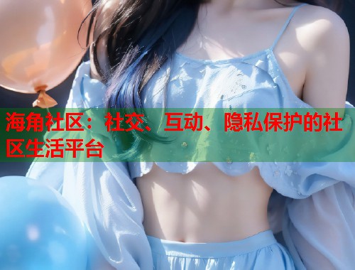 海角社区：社交、互动、隐私保护的社区生活平台