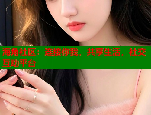 海角社区：连接你我，共享生活，社交互动平台