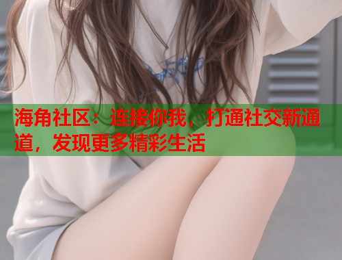 海角社区：连接你我，打通社交新通道，发现更多精彩生活