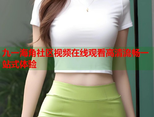 九一海角社区视频在线观看高清流畅一站式体验