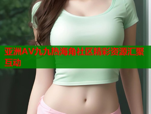 亚洲AV九九热海角社区精彩资源汇聚互动