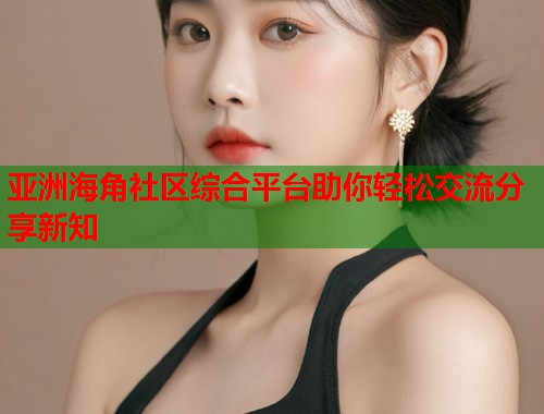 亚洲海角社区综合平台助你轻松交流分享新知