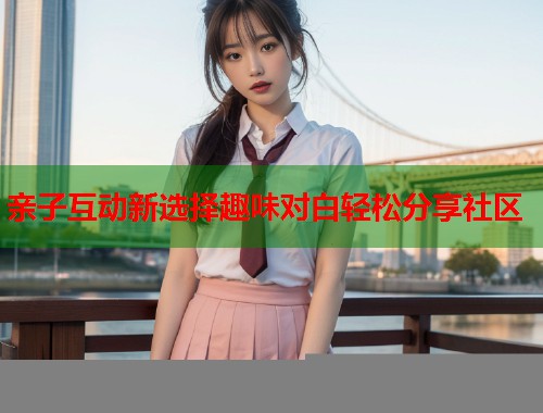 亲子互动新选择趣味对白轻松分享社区