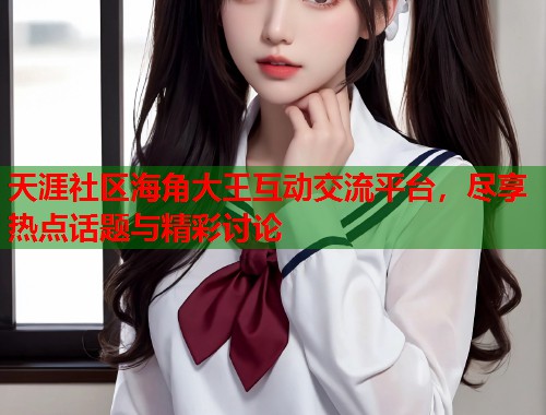 天涯社区海角大王互动交流平台，尽享热点话题与精彩讨论
