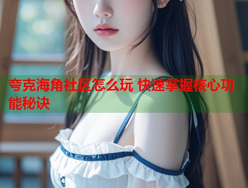 夸克海角社区怎么玩 快速掌握核心功能秘诀