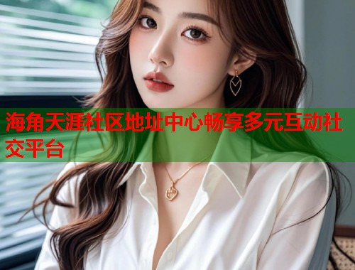 海角天涯社区地址中心畅享多元互动社交平台