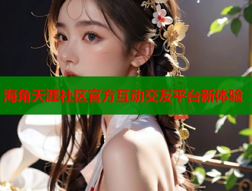 海角天涯社区官方互动交友平台新体验