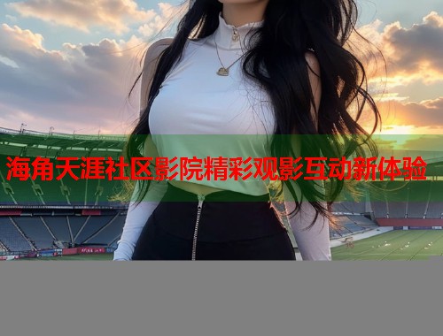 海角天涯社区影院精彩观影互动新体验
