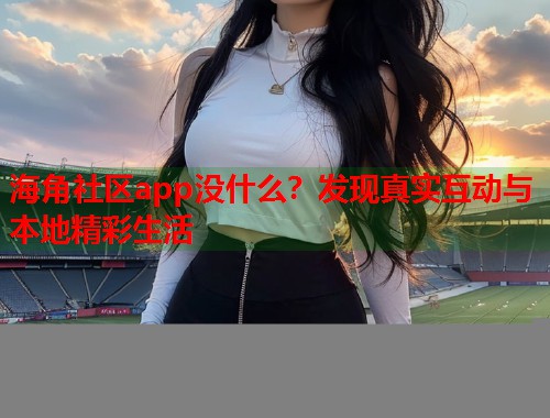 海角社区app没什么？发现真实互动与本地精彩生活