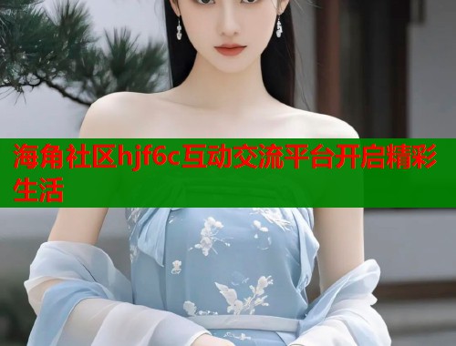 海角社区hjf6c互动交流平台开启精彩生活