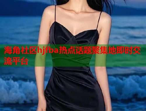 海角社区hjfba热点话题聚集地即时交流平台