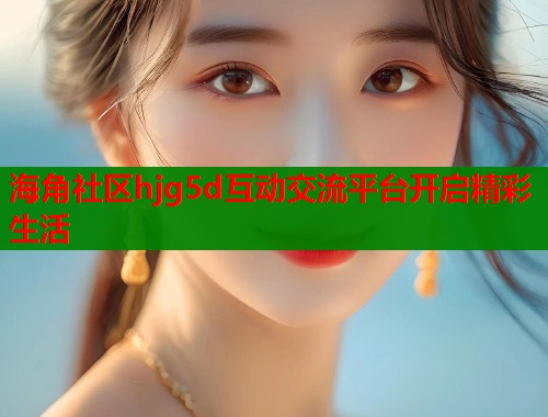 海角社区hjg5d互动交流平台开启精彩生活