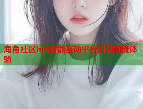 海角社区hjo智能互动平台引领潮流体验