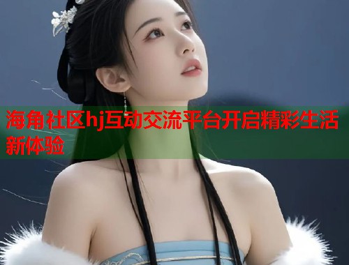 海角社区hj互动交流平台开启精彩生活新体验