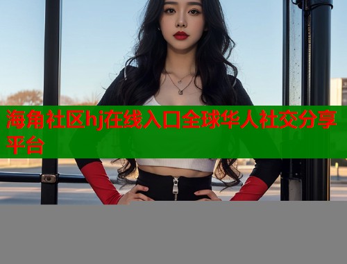 海角社区hj在线入口全球华人社交分享平台