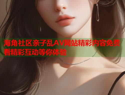 海角社区亲子乱AV网站精彩内容免费看精彩互动等你体验
