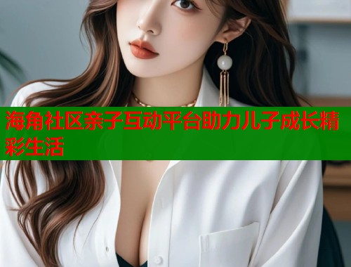 海角社区亲子互动平台助力儿子成长精彩生活