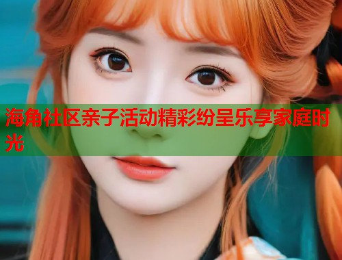 海角社区亲子活动精彩纷呈乐享家庭时光