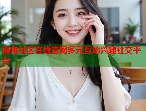 海角社区在线官网多元互动兴趣社交平台