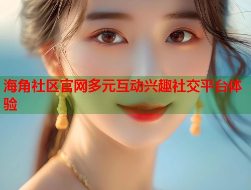 海角社区官网多元互动兴趣社交平台体验