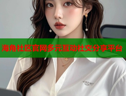 海角社区官网多元互动社交分享平台