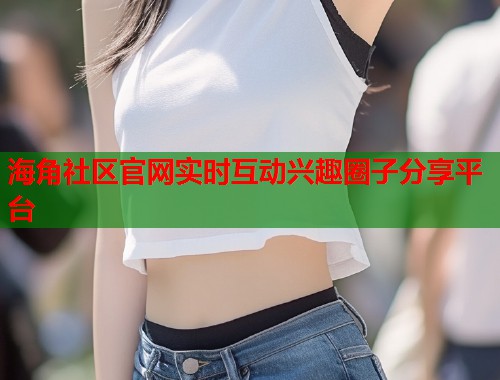 海角社区官网实时互动兴趣圈子分享平台