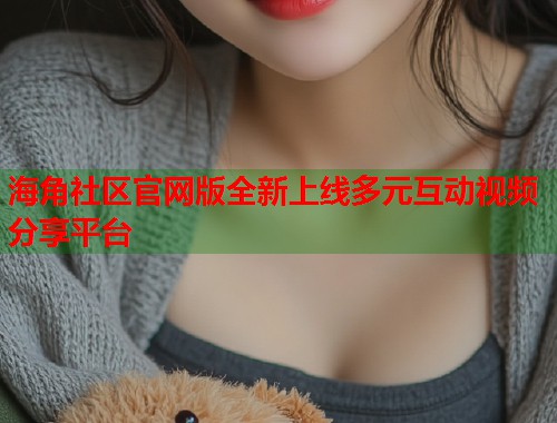 海角社区官网版全新上线多元互动视频分享平台