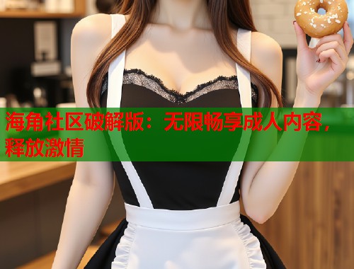 海角社区破解版：无限畅享成人内容，释放激情